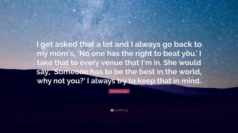 Ronda Rousey Quote: “I get asked that a lot and I always go back to my mom’s, ‘No one has the right to beat you.’ I take that to every venue that I’m in. She would say, ‘Someone has to be the best in the world, why not you?’ I always try to keep that in mind.”