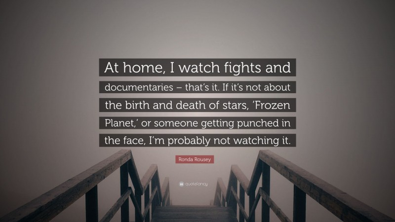 Ronda Rousey Quote: “At home, I watch fights and documentaries – that’s it. If it’s not about the birth and death of stars, ‘Frozen Planet,’ or someone getting punched in the face, I’m probably not watching it.”