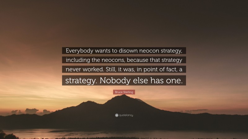 Bruce Sterling Quote: “Everybody wants to disown neocon strategy, including the neocons, because that strategy never worked. Still, it was, in point of fact, a strategy. Nobody else has one.”