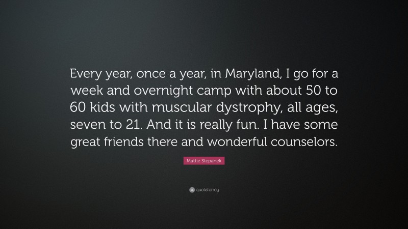 Mattie Stepanek Quote: “Every year, once a year, in Maryland, I go for a week and overnight camp with about 50 to 60 kids with muscular dystrophy, all ages, seven to 21. And it is really fun. I have some great friends there and wonderful counselors.”