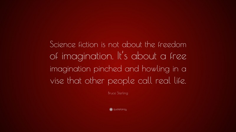 Bruce Sterling Quote: “Science fiction is not about the freedom of imagination. It’s about a free imagination pinched and howling in a vise that other people call real life.”