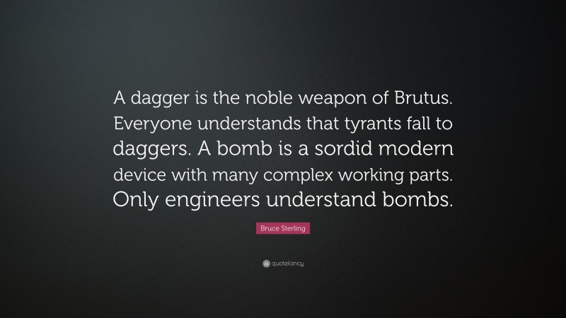 Bruce Sterling Quote: “A dagger is the noble weapon of Brutus. Everyone understands that tyrants fall to daggers. A bomb is a sordid modern device with many complex working parts. Only engineers understand bombs.”
