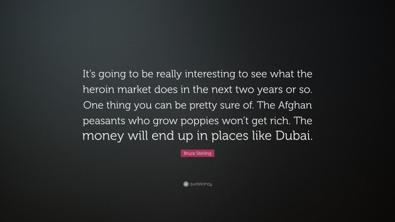 Bruce Sterling Quote: “It’s going to be really interesting to see what the heroin market does in the next two years or so. One thing you can be pretty sure of. The Afghan peasants who grow poppies won’t get rich. The money will end up in places like Dubai.”