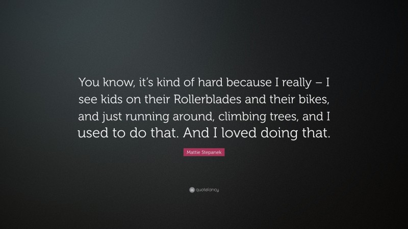 Mattie Stepanek Quote: “You know, it’s kind of hard because I really – I see kids on their Rollerblades and their bikes, and just running around, climbing trees, and I used to do that. And I loved doing that.”