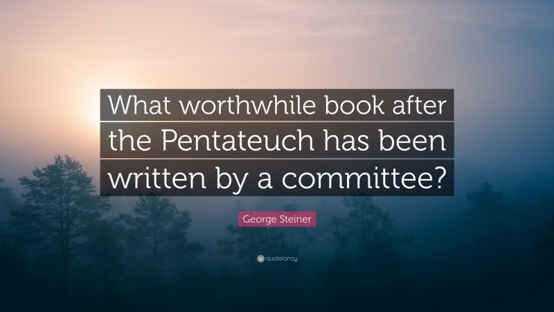 George Steiner Quote: “What worthwhile book after the Pentateuch has been written by a committee?”