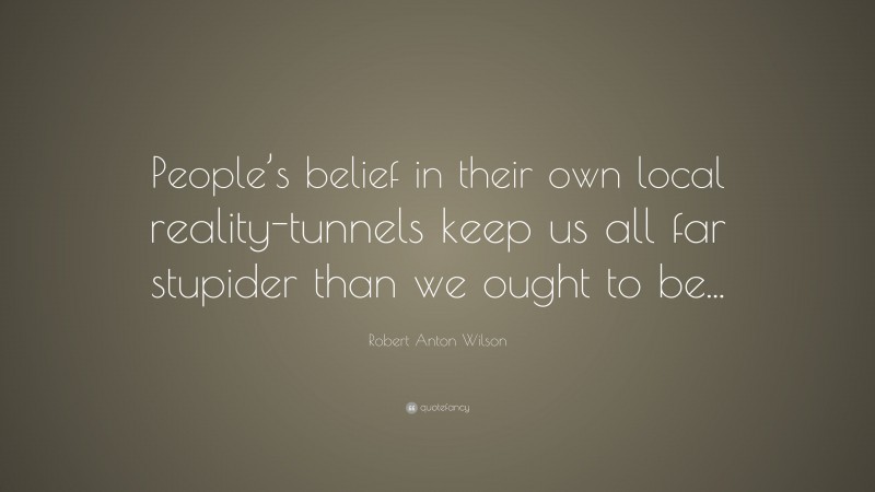 Robert Anton Wilson Quote: “People’s belief in their own local reality-tunnels keep us all far stupider than we ought to be...”