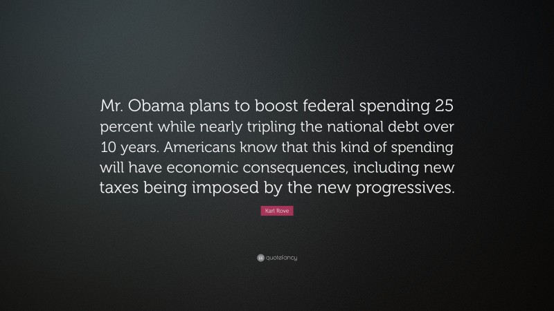 Karl Rove Quote: “Mr. Obama plans to boost federal spending 25 percent while nearly tripling the national debt over 10 years. Americans know that this kind of spending will have economic consequences, including new taxes being imposed by the new progressives.”