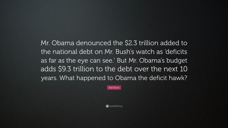 Karl Rove Quote: “Mr. Obama denounced the $2.3 trillion added to the national debt on Mr. Bush’s watch as ‘deficits as far as the eye can see.’ But Mr. Obama’s budget adds $9.3 trillion to the debt over the next 10 years. What happened to Obama the deficit hawk?”