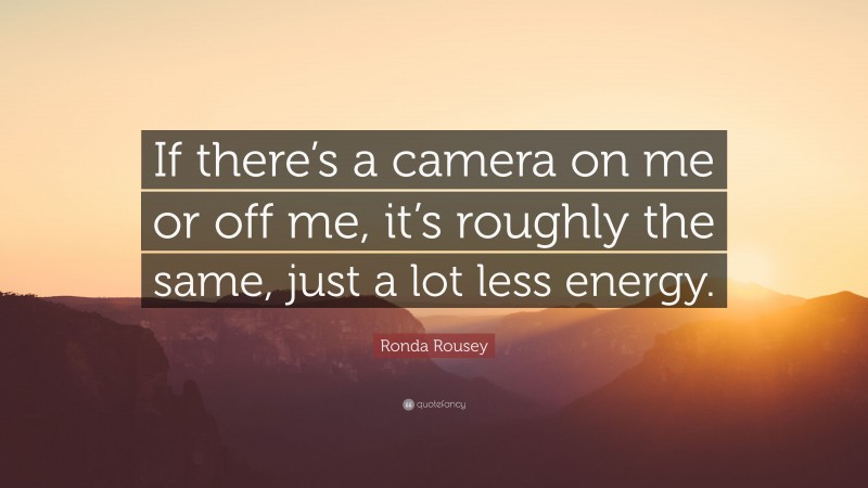 Ronda Rousey Quote: “If there’s a camera on me or off me, it’s roughly the same, just a lot less energy.”