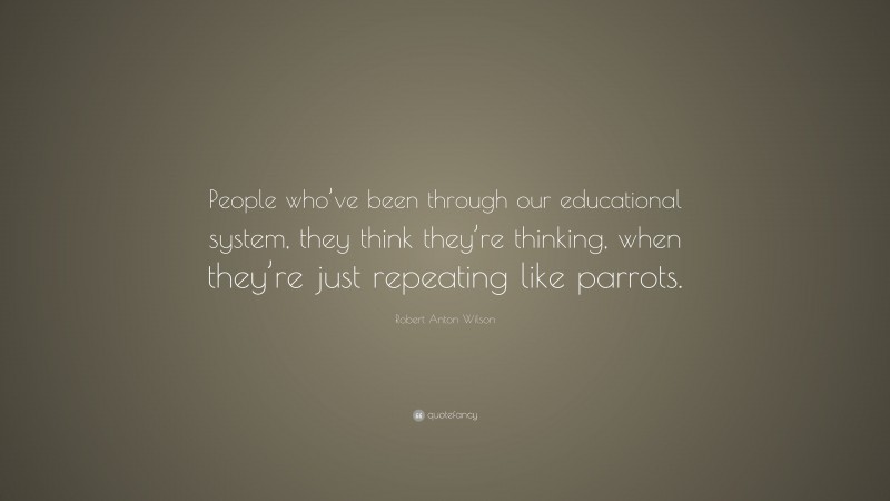 Robert Anton Wilson Quote: “People who’ve been through our educational system, they think they’re thinking, when they’re just repeating like parrots.”