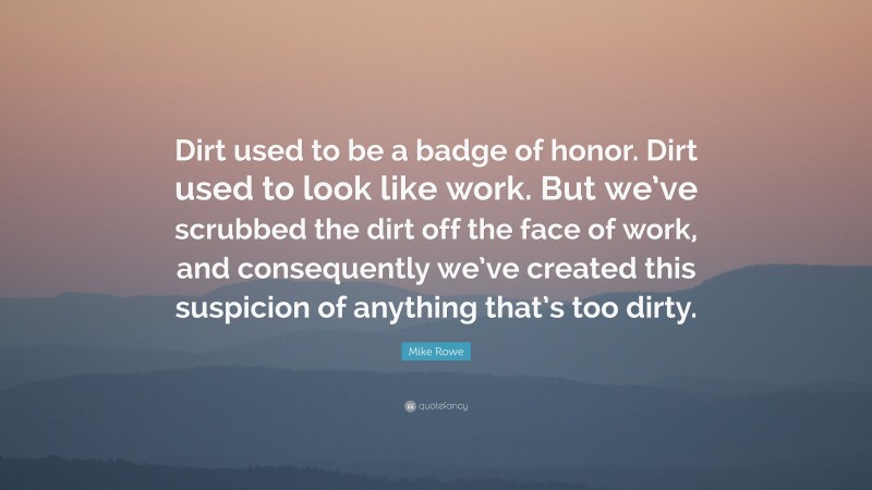 Mike Rowe Quote: “Dirt used to be a badge of honor. Dirt used to look like work. But we’ve scrubbed the dirt off the face of work, and consequently we’ve created this suspicion of anything that’s too dirty.”