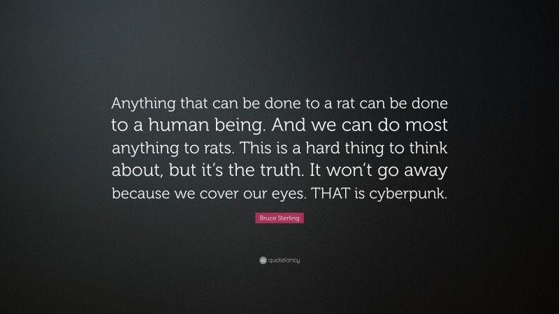 Bruce Sterling Quote: “Anything that can be done to a rat can be done to a human being. And we can do most anything to rats. This is a hard thing to think about, but it’s the truth. It won’t go away because we cover our eyes. THAT is cyberpunk.”