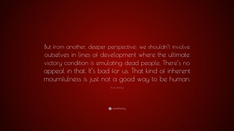 Bruce Sterling Quote: “But from another, deeper perspective: we shouldn’t involve outselves in lines of development where the ultimate victory condition is emulating dead people. There’s no appeal in that. It’s bad for us. That kind of inherent mournfulness is just not a good way to be human.”