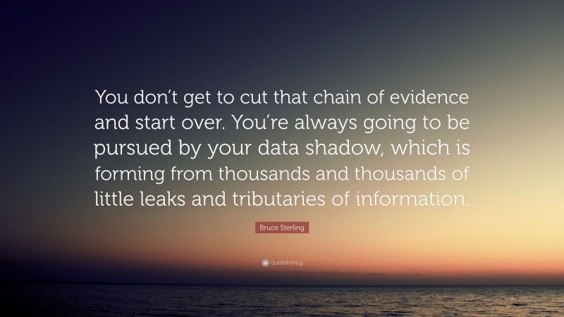 Bruce Sterling Quote: “You don’t get to cut that chain of evidence and start over. You’re always going to be pursued by your data shadow, which is forming from thousands and thousands of little leaks and tributaries of information.”