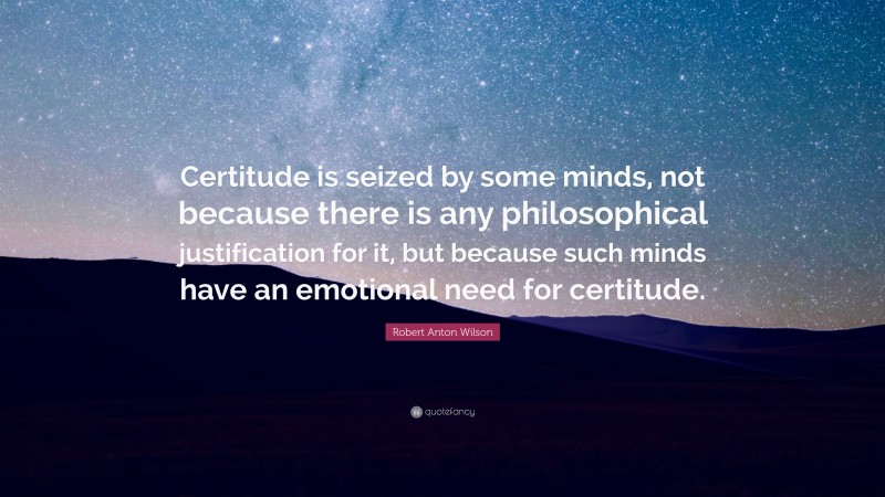 Robert Anton Wilson Quote: “Certitude is seized by some minds, not because there is any philosophical justification for it, but because such minds have an emotional need for certitude.”