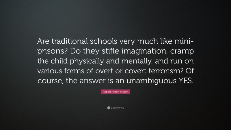 Robert Anton Wilson Quote: “Are traditional schools very much like mini-prisons? Do they stifle imagination, cramp the child physically and mentally, and run on various forms of overt or covert terrorism? Of course, the answer is an unambiguous YES.”