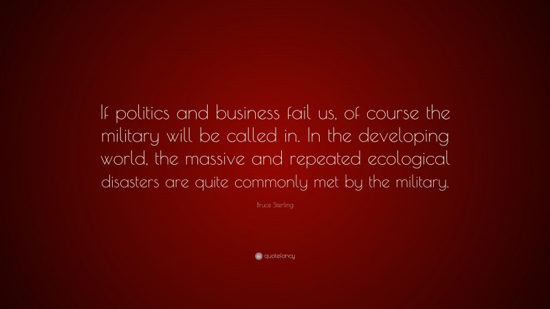 Bruce Sterling Quote: “If politics and business fail us, of course the military will be called in. In the developing world, the massive and repeated ecological disasters are quite commonly met by the military.”
