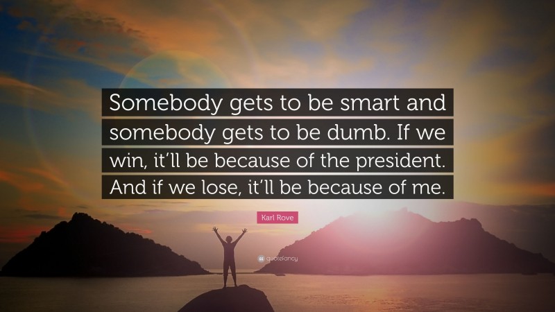 Karl Rove Quote: “Somebody gets to be smart and somebody gets to be dumb. If we win, it’ll be because of the president. And if we lose, it’ll be because of me.”