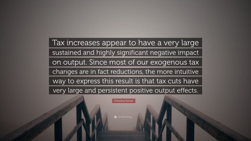 Christina Romer Quote: “Tax increases appear to have a very large sustained and highly significant negative impact on output. Since most of our exogenous tax changes are in fact reductions, the more intuitive way to express this result is that tax cuts have very large and persistent positive output effects.”