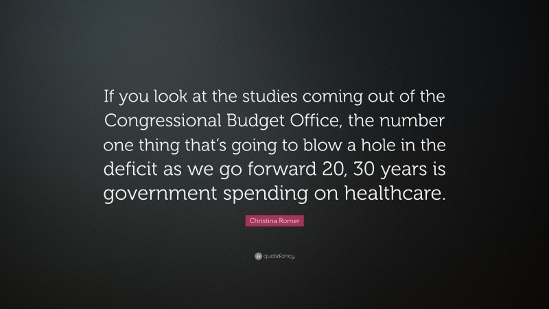 Christina Romer Quote: “If you look at the studies coming out of the Congressional Budget Office, the number one thing that’s going to blow a hole in the deficit as we go forward 20, 30 years is government spending on healthcare.”