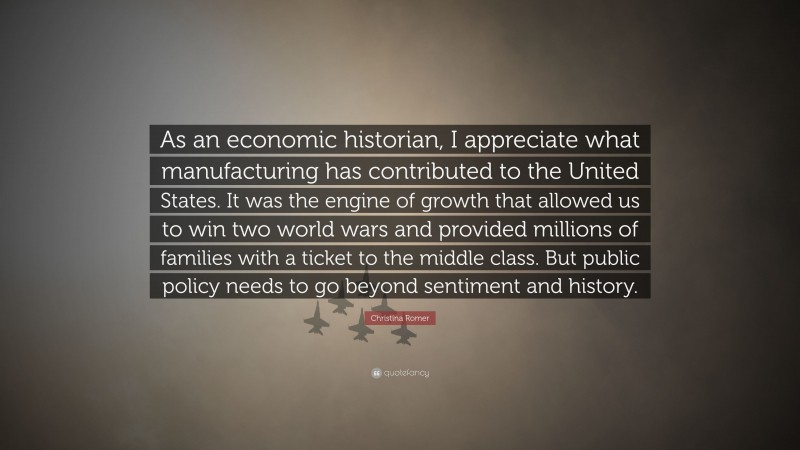 Christina Romer Quote: “As an economic historian, I appreciate what manufacturing has contributed to the United States. It was the engine of growth that allowed us to win two world wars and provided millions of families with a ticket to the middle class. But public policy needs to go beyond sentiment and history.”