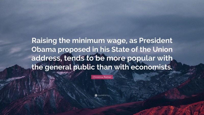 Christina Romer Quote: “Raising the minimum wage, as President Obama proposed in his State of the Union address, tends to be more popular with the general public than with economists.”