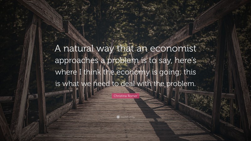 Christina Romer Quote: “A natural way that an economist approaches a problem is to say, here’s where I think the economy is going; this is what we need to deal with the problem.”