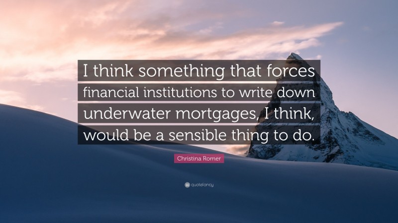 Christina Romer Quote: “I think something that forces financial institutions to write down underwater mortgages, I think, would be a sensible thing to do.”