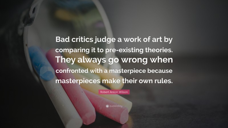 Robert Anton Wilson Quote: “Bad critics judge a work of art by comparing it to pre-existing theories. They always go wrong when confronted with a masterpiece because masterpieces make their own rules.”