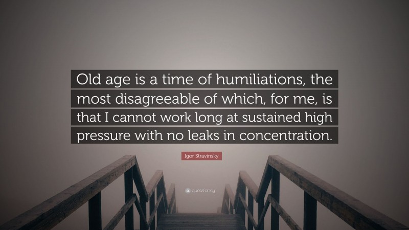 Igor Stravinsky Quote: “Old age is a time of humiliations, the most disagreeable of which, for me, is that I cannot work long at sustained high pressure with no leaks in concentration.”