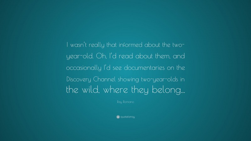 Ray Romano Quote: “I wasn’t really that informed about the two-year-old. Oh, I’d read about them, and occasionally I’d see documentaries on the Discovery Channel showing two-year-olds in the wild, where they belong...”