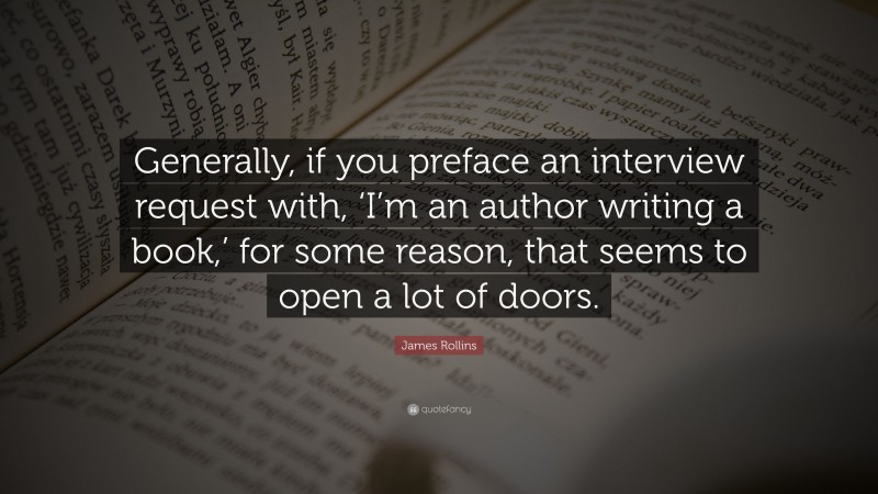 James Rollins Quote: “Generally, if you preface an interview request with, ‘I’m an author writing a book,’ for some reason, that seems to open a lot of doors.”