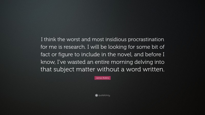 James Rollins Quote: “I think the worst and most insidious procrastination for me is research. I will be looking for some bit of fact or figure to include in the novel, and before I know, I’ve wasted an entire morning delving into that subject matter without a word written.”