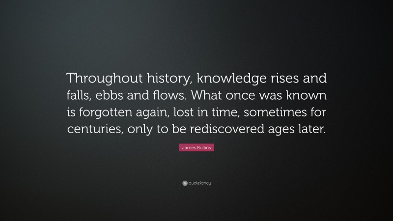 James Rollins Quote: “Throughout history, knowledge rises and falls, ebbs and flows. What once was known is forgotten again, lost in time, sometimes for centuries, only to be rediscovered ages later.”