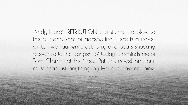 James Rollins Quote: “Andy Harp’s RETRIBUTION is a stunner: a blow to the gut and shot of adrenaline. Here is a novel written with authentic authority and bears shocking relevance to the dangers of today. It reminds me of Tom Clancy at his finest. Put this novel on your must-read list-anything by Harp is now on mine.”