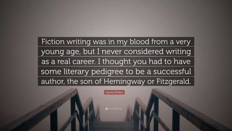 James Rollins Quote: “Fiction writing was in my blood from a very young age, but I never considered writing as a real career. I thought you had to have some literary pedigree to be a successful author, the son of Hemingway or Fitzgerald.”