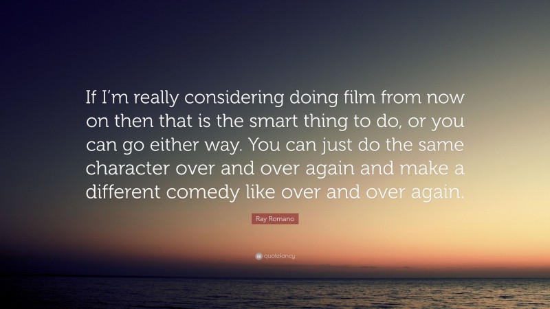 Ray Romano Quote: “If I’m really considering doing film from now on then that is the smart thing to do, or you can go either way. You can just do the same character over and over again and make a different comedy like over and over again.”