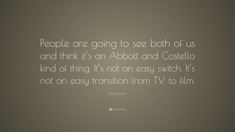 Ray Romano Quote: “People are going to see both of us and think it’s an Abbott and Costello kind of thing. It’s not an easy switch. It’s not an easy transition from TV to film.”