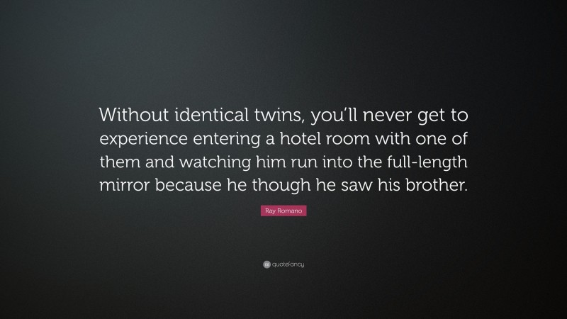 Ray Romano Quote: “Without identical twins, you’ll never get to experience entering a hotel room with one of them and watching him run into the full-length mirror because he though he saw his brother.”