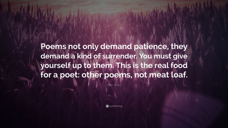 Mark Strand Quote: “Poems not only demand patience, they demand a kind of surrender. You must give yourself up to them. This is the real food for a poet: other poems, not meat loaf.”