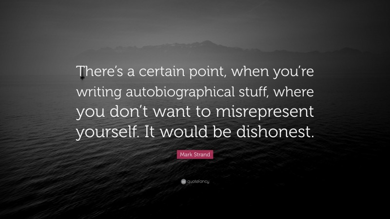 Mark Strand Quote: “There’s a certain point, when you’re writing autobiographical stuff, where you don’t want to misrepresent yourself. It would be dishonest.”
