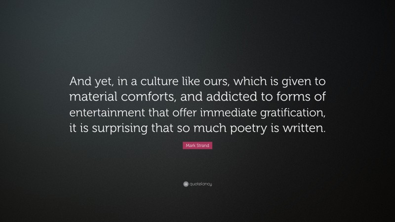 Mark Strand Quote: “And yet, in a culture like ours, which is given to material comforts, and addicted to forms of entertainment that offer immediate gratification, it is surprising that so much poetry is written.”