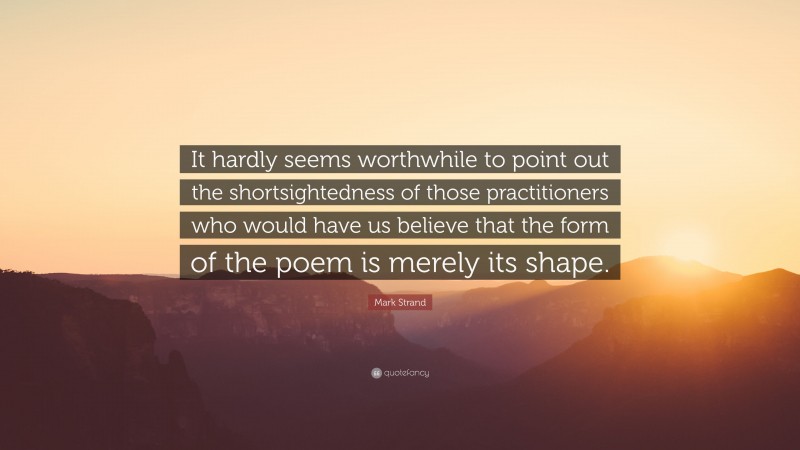 Mark Strand Quote: “It hardly seems worthwhile to point out the shortsightedness of those practitioners who would have us believe that the form of the poem is merely its shape.”