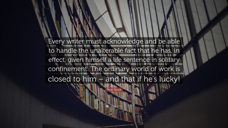 Peter Straub Quote: “Every writer must acknowledge and be able to handle the unalterable fact that he has, in effect, given himself a life sentence in solitary confinement. The ordinary world of work is closed to him – and that if he’s lucky!”