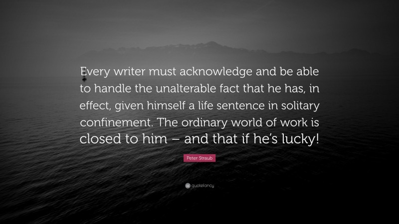 Peter Straub Quote: “Every writer must acknowledge and be able to handle the unalterable fact that he has, in effect, given himself a life sentence in solitary confinement. The ordinary world of work is closed to him – and that if he’s lucky!”