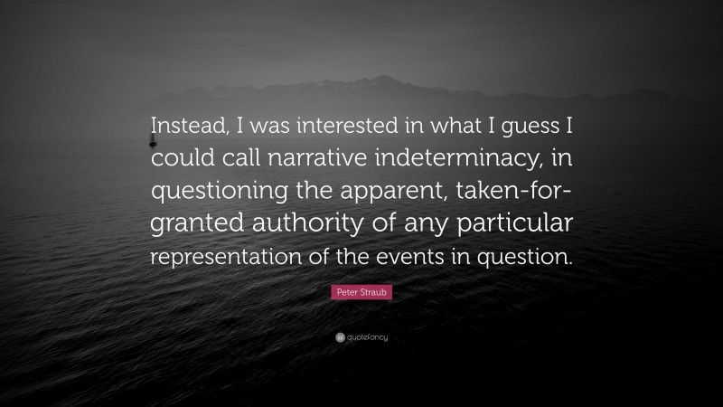 Peter Straub Quote: “Instead, I was interested in what I guess I could call narrative indeterminacy, in questioning the apparent, taken-for-granted authority of any particular representation of the events in question.”