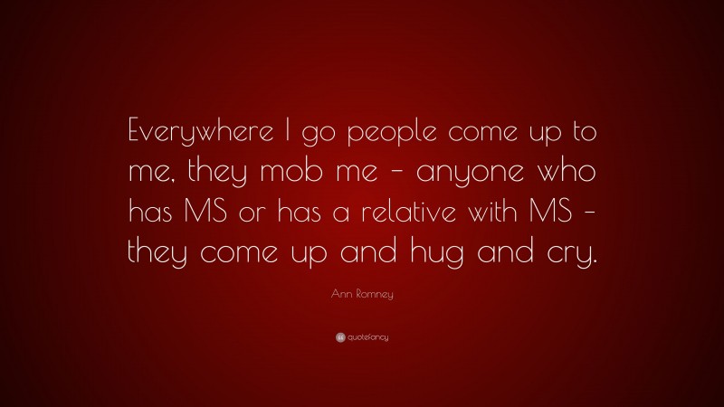 Ann Romney Quote: “Everywhere I go people come up to me, they mob me – anyone who has MS or has a relative with MS – they come up and hug and cry.”
