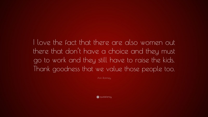 Ann Romney Quote: “I love the fact that there are also women out there that don’t have a choice and they must go to work and they still have to raise the kids. Thank goodness that we value those people too.”