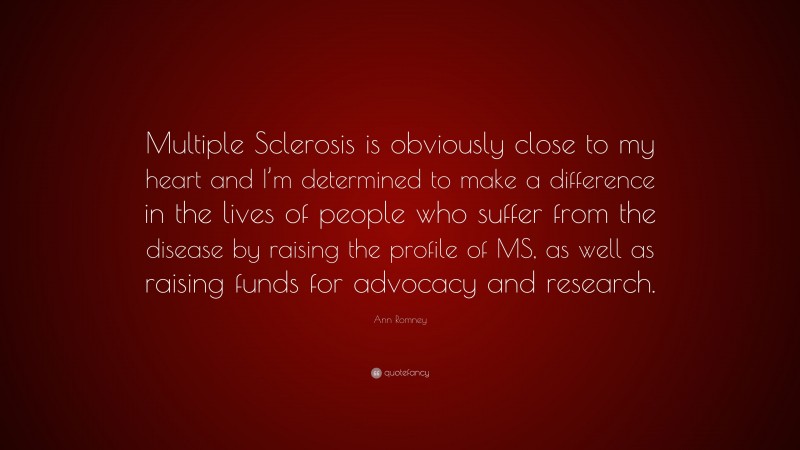 Ann Romney Quote: “Multiple Sclerosis is obviously close to my heart and I’m determined to make a difference in the lives of people who suffer from the disease by raising the profile of MS, as well as raising funds for advocacy and research.”