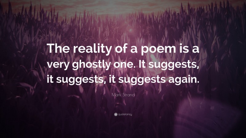 Mark Strand Quote: “The reality of a poem is a very ghostly one. It suggests, it suggests, it suggests again.”